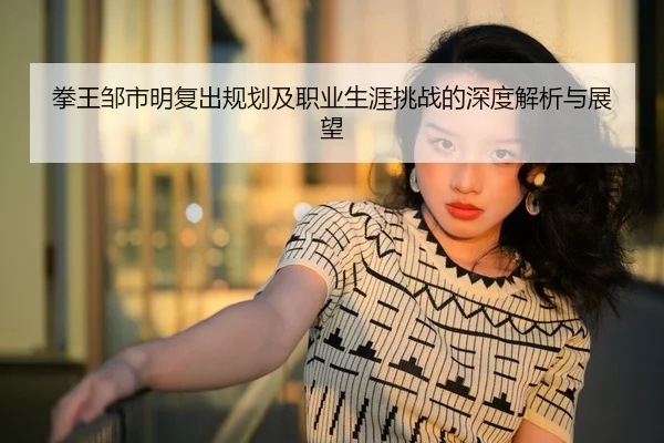拳王邹市明复出规划及职业生涯挑战的深度解析与展望